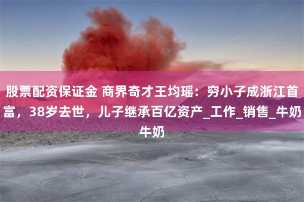 股票配资保证金 商界奇才王均瑶：穷小子成浙江首富，38岁去世，儿子继承百亿资产_工作_销售_牛奶