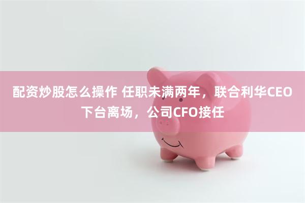 配资炒股怎么操作 任职未满两年，联合利华CEO下台离场，公司CFO接任