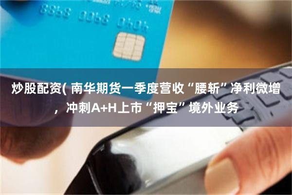 炒股配资( 南华期货一季度营收“腰斩”净利微增，冲刺A+H上市“押宝”境外业务