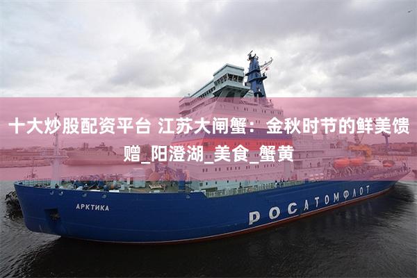十大炒股配资平台 江苏大闸蟹：金秋时节的鲜美馈赠_阳澄湖_美食_蟹黄