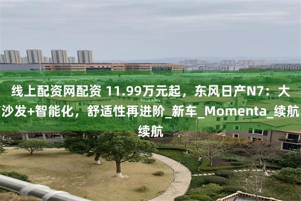 线上配资网配资 11.99万元起，东风日产N7：大沙发+智能化，舒适性再进阶_新车_Momenta_续航