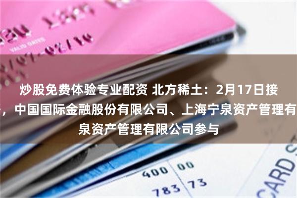 炒股免费体验专业配资 北方稀土：2月17日接受机构调研，中国国际金融股份有限公司、上海宁泉资产管理有限公司参与