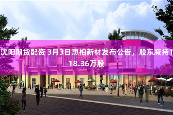 沈阳期货配资 3月3日惠柏新材发布公告，股东减持118.36万股