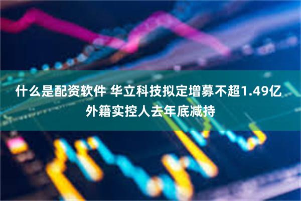 什么是配资软件 华立科技拟定增募不超1.49亿 外籍实控人去年底减持