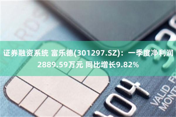 证券融资系统 富乐德(301297.SZ)：一季度净利润2889.59万元 同比增长9.82%