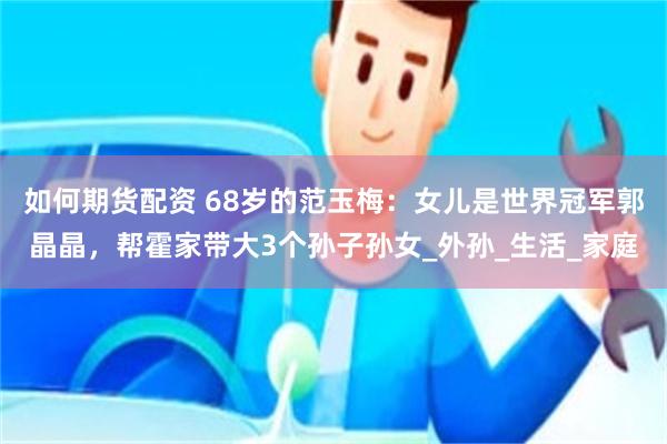 如何期货配资 68岁的范玉梅：女儿是世界冠军郭晶晶，帮霍家带大3个孙子孙女_外孙_生活_家庭