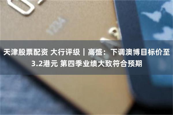 天津股票配资 大行评级｜高盛：下调澳博目标价至3.2港元 第四季业绩大致符合预期