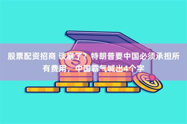股票配资招商 谈崩了？特朗普要中国必须承担所有费用，中国霸气喊出4个字
