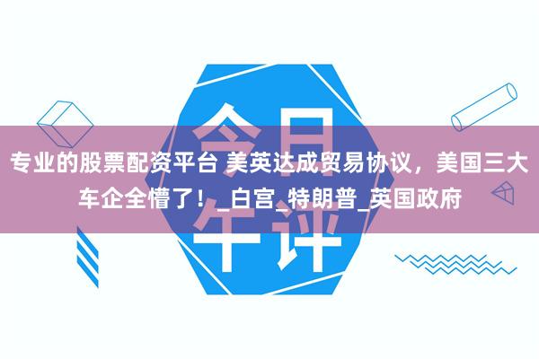 专业的股票配资平台 美英达成贸易协议，美国三大车企全懵了！_白宫_特朗普_英国政府