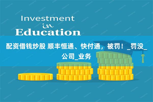 配资借钱炒股 顺丰恒通、快付通，被罚！_罚没_公司_业务