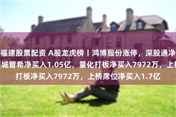 福建股票配资 A股龙虎榜丨鸿博股份涨停，深股通净卖出4983万，游资城管希净买入1.05亿，量化打板净买入7972万，上榜席位净买入1.7亿