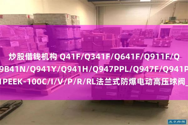 炒股借钱机构 Q41F/Q341F/Q641F/Q911F/Q961F/Q941F/Q9B41N/Q941Y/Q941H/Q947PPL/Q947F/Q941PEEK-100C/I/V/P/R/RL法兰式防爆电动高压球阀_硬密封_精密_控制系统