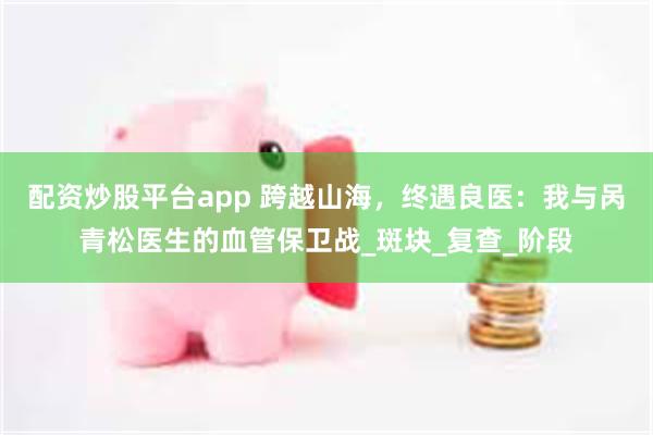 配资炒股平台app 跨越山海，终遇良医：我与呙青松医生的血管保卫战_斑块_复查_阶段