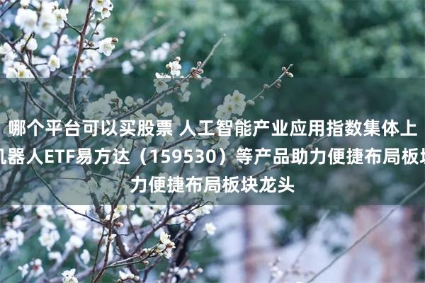 哪个平台可以买股票 人工智能产业应用指数集体上行，机器人ETF易方达（159530）等产品助力便捷布局板块龙头