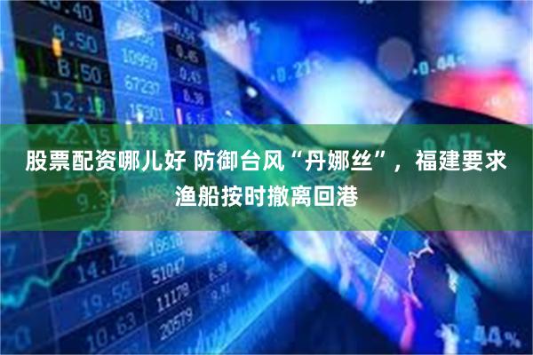 股票配资哪儿好 防御台风“丹娜丝”，福建要求渔船按时撤离回港