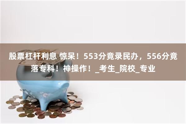 股票杠杆利息 惊呆！553分竟录民办，556分竟落专科！神操作！_考生_院校_专业