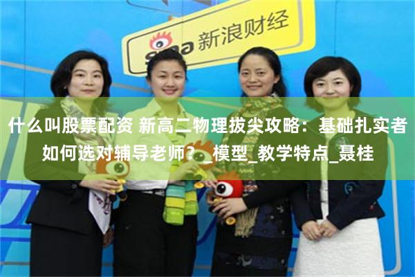 什么叫股票配资 新高二物理拔尖攻略：基础扎实者如何选对辅导老师？_模型_教学特点_聂桂