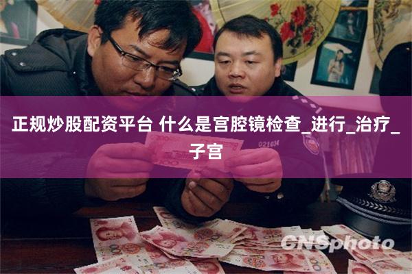 正规炒股配资平台 什么是宫腔镜检查_进行_治疗_子宫