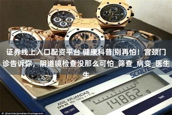 证券线上入口配资平台 健康科普|别再怕！宫颈门诊告诉你，阴道镜检查没那么可怕_筛查_病变_医生