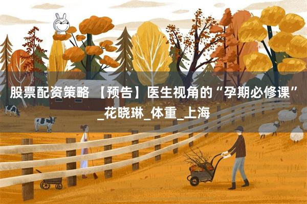 股票配资策略 【预告】医生视角的“孕期必修课”_花晓琳_体重_上海