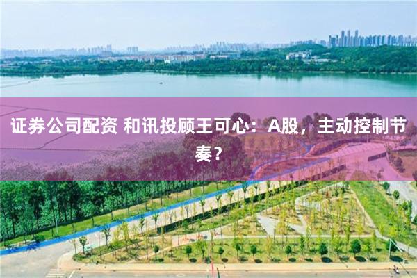 证券公司配资 和讯投顾王可心：A股，主动控制节奏？