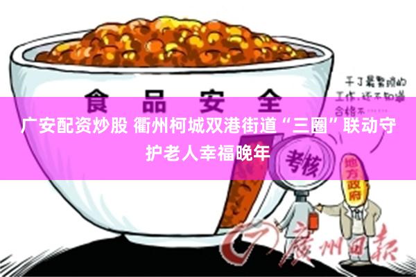 广安配资炒股 衢州柯城双港街道“三圈”联动守护老人幸福晚年