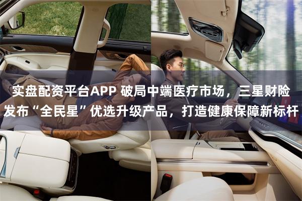 实盘配资平台APP 破局中端医疗市场，三星财险发布“全民星”优选升级产品，打造健康保障新标杆