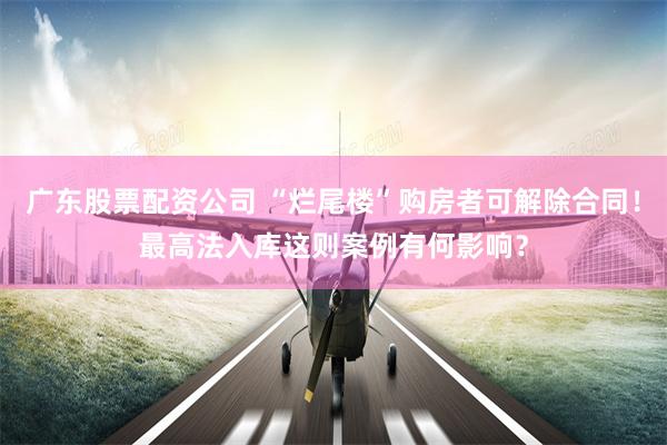 广东股票配资公司 “烂尾楼”购房者可解除合同！最高法入库这则案例有何影响？