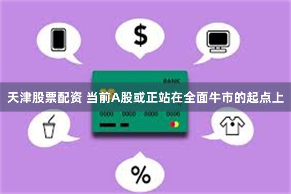 天津股票配资 当前A股或正站在全面牛市的起点上