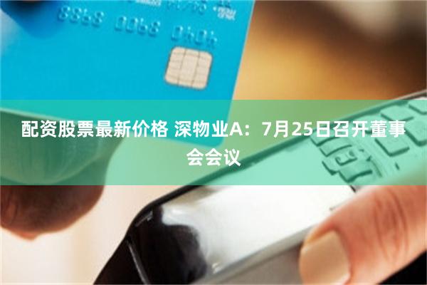 配资股票最新价格 深物业A：7月25日召开董事会会议