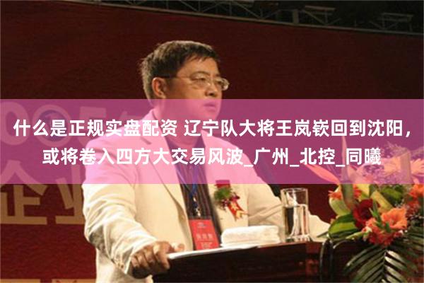 什么是正规实盘配资 辽宁队大将王岚嵚回到沈阳，或将卷入四方大交易风波_广州_北控_同曦