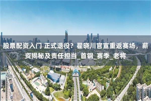 股票配资入门 正式退役？翟晓川官宣重返赛场，薪资揭秘及责任担当_首钢_赛季_老将