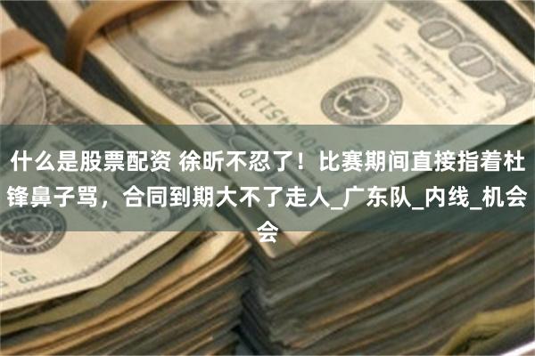 什么是股票配资 徐昕不忍了！比赛期间直接指着杜锋鼻子骂，合同到期大不了走人_广东队_内线_机会
