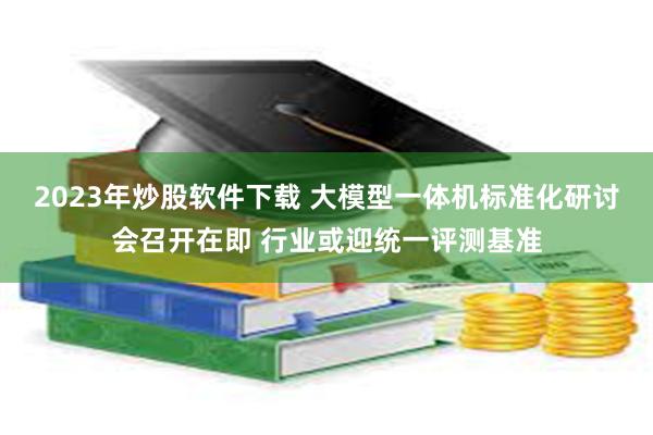 2023年炒股软件下载 大模型一体机标准化研讨会召开在即 行业或迎统一评测基准