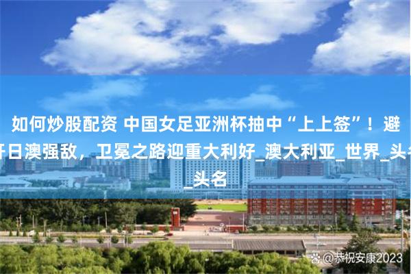 如何炒股配资 中国女足亚洲杯抽中“上上签”！避开日澳强敌，卫冕之路迎重大利好_澳大利亚_世界_头名