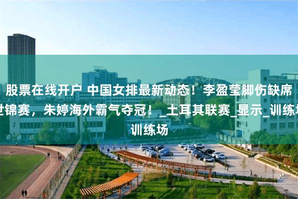 股票在线开户 中国女排最新动态！李盈莹脚伤缺席世锦赛，朱婷海外霸气夺冠！_土耳其联赛_显示_训练场