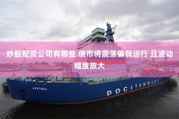 炒股配资公司有哪些 债市将震荡偏弱运行 且波动幅度放大