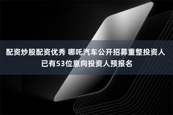 配资炒股配资优秀 哪吒汽车公开招募重整投资人 已有53位意向投资人预报名