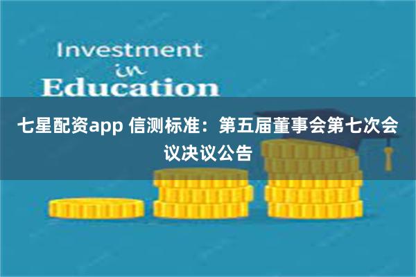 七星配资app 信测标准：第五届董事会第七次会议决议公告