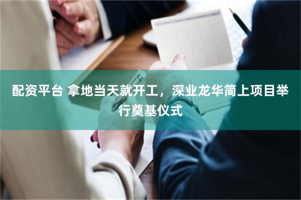配资平台 拿地当天就开工，深业龙华简上项目举行奠基仪式