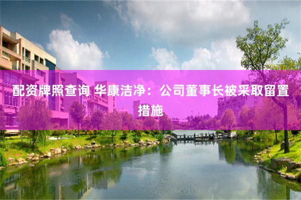 配资牌照查询 华康洁净：公司董事长被采取留置措施