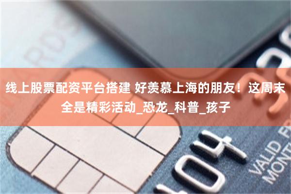 线上股票配资平台搭建 好羡慕上海的朋友！这周末全是精彩活动_恐龙_科普_孩子
