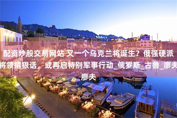 配资炒股交易网站 又一个乌克兰将诞生？俄强硬派将领撂狠话，或再启特别军事行动_俄罗斯_古鲁_廖夫