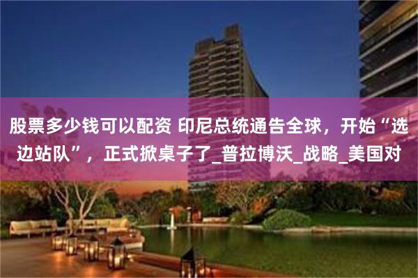 股票多少钱可以配资 印尼总统通告全球，开始“选边站队”，正式掀桌子了_普拉博沃_战略_美国对