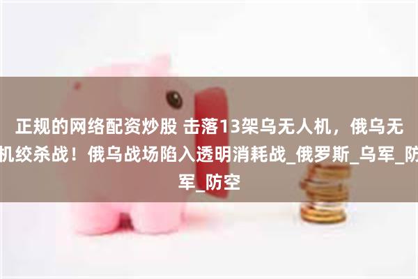 正规的网络配资炒股 击落13架乌无人机，俄乌无人机绞杀战！俄乌战场陷入透明消耗战_俄罗斯_乌军_防空