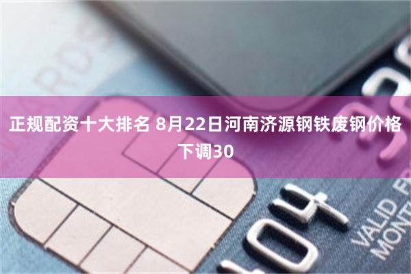 正规配资十大排名 8月22日河南济源钢铁废钢价格下调30