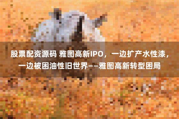 股票配资源码 雅图高新IPO，一边扩产水性漆，一边被困油性旧世界——雅图高新转型困局