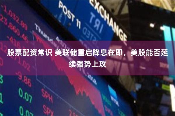 股票配资常识 美联储重启降息在即，美股能否延续强势上攻
