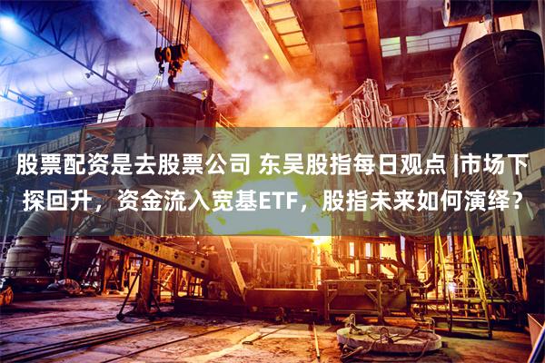 股票配资是去股票公司 东吴股指每日观点 |市场下探回升，资金流入宽基ETF，股指未来如何演绎？