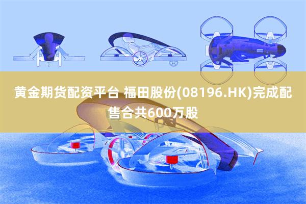 黄金期货配资平台 福田股份(08196.HK)完成配售合共600万股
